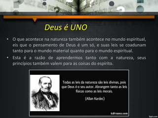 Deus é UNO
• O que acontece na natureza também acontece no mundo espiritual,
eis que o pensamento de Deus é um só, e suas leis se coadunam
tanto para o mundo material quanto para o mundo espiritual.
• Esta é a razão de aprendermos tanto com a natureza, seus
princípios também valem para as coisas do espírito.
 