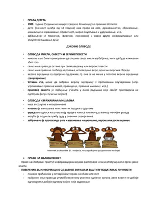 • ПРАВА ДЕТЕТА
- 1989. године Уједињене нације усвојиле Конвенцију о правима детета
- дете (личност млађа од 18 година) има право на име, држављанство, образовање,
мишљење и изражавање, приватност, мирно окупљање и удруживање, итд.
- забрањено је психичко, физичко, економско и свако друго искоришћавање или
злоупотребљавање деце
ДУХОВНЕ СЛОБОДЕ
• СЛОБОДА МИСЛИ, САВЕСТИ И ВЕРОИСПОВЕСТИ
- нико не сме бити примораван да открива своје мисли и убеђења, нити да буде кажњаван
због тога
- свако има право да остане при свом уверењу или вероисповести
- свако има право на слободу веровања, исповедања вере, вршења верских обреда
- верске заједнице су одвојене од државе, тј. она се не меша у послове верске заједнице
(секуларизам)
- Уставни суд може да забрани верску заједницу у прописаним случајевима (нпр.
угрожавање права на живот, права деце, права на имовину, итд.)
- приговор савести је одбијање учешћа у оним радњама које савест приговарача не
одобрава (нпр.служење војске)
• СЛОБОДА ИЗРАЖАВАЊА МИШЉЕЊА
- није апсолутна и неограничена
- клевета је изношење неистинитих тврдњи о другоме
- увреда се односи на штету коју тврдње наносе или могу да нанесу нечијем угледу
- могуће је поднети тужбу суду у оваквим случајевима
- забрањена је пропаганда рата и изазивања националне, верске или расне мржње
 ПРАВО НА ОБАВЕШТЕНОСТ
- право на слободанприступ информацијамакојима располаже нека институција или орган јавне
власти
- ПОВЕРЕНИК ЗА ИНФОРМАЦИЈЕ ОД ЈАВНОГ ЗНАЧАЈА И ЗАШТИТУ ПОДАТАКА О ЛИЧНОСТИ
- помаже грађанима у остваривању права на обавештеност
- грађанин има право да упути Поверенику уколико од неког органа јавне власти не добије
одговор или добије одговор којим није задовољан
 