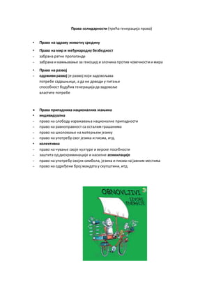 Права солидарности (трећа генерација права)
• Право на здраву животну средину
• Право на мир и међународну безбедност
- забрана ратне пропаганде
- забрана и кажњавање за геноцид и злочина против човечности и мира
• Право на развој
- одрживи развој је развој који задовољава
потребе садашњице, а да не доводи у питање
способност будућих генерација да задовоље
властите потребе
 Права припадника националних мањина
• индивидуална
- право на слободу изражавања националне припадности
- право на равноправност са осталим грашанима
- право на школовање на матерњем језику
- право на употребу свог језика и писма, итд.
• колективна
- право на чување своје културе и верске посебности
- заштита од дискриминације и насилне асимилације
- право на употребу својих симбола, језика и писма на јавним местима
- право на одређени број мандата у скупштини, итд.
 