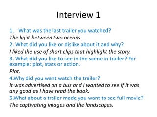 Interview 1
1. What was the last trailer you watched?
The light between two oceans.
2. What did you like or dislike about it and why?
I liked the use of short clips that highlight the story.
3. What did you like to see in the scene in trailer? For
example: plot, stars or action.
Plot.
4.Why did you want watch the trailer?
It was advertised on a bus and I wanted to see if it was
any good as I have read the book.
5.What about a trailer made you want to see full movie?
The captivating images and the landscapes.
 