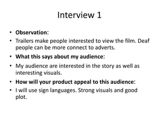 Interview 1
• Observation:
• Trailers make people interested to view the film. Deaf
people can be more connect to adverts.
• What this says about my audience:
• My audience are interested in the story as well as
interesting visuals.
• How will your product appeal to this audience:
• I will use sign languages. Strong visuals and good
plot.
 
