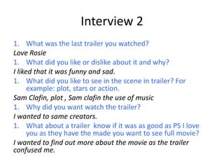 Interview 2
1. What was the last trailer you watched?
Love Rosie
1. What did you like or dislike about it and why?
I liked that it was funny and sad.
1. What did you like to see in the scene in trailer? For
example: plot, stars or action.
Sam Clafin, plot , Sam clafin the use of music
1. Why did you want watch the trailer?
I wanted to same creators.
1. What about a trailer know if it was as good as PS I love
you as they have the made you want to see full movie?
I wanted to find out more about the movie as the trailer
confused me.
 