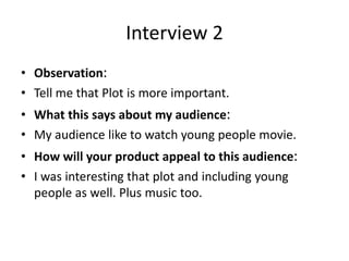 Interview 2
• Observation:
• Tell me that Plot is more important.
• What this says about my audience:
• My audience like to watch young people movie.
• How will your product appeal to this audience:
• I was interesting that plot and including young
people as well. Plus music too.
 