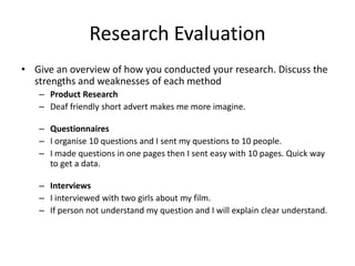 Research Evaluation
• Give an overview of how you conducted your research. Discuss the
strengths and weaknesses of each method
– Product Research
– Deaf friendly short advert makes me more imagine.
– Questionnaires
– I organise 10 questions and I sent my questions to 10 people.
– I made questions in one pages then I sent easy with 10 pages. Quick way
to get a data.
– Interviews
– I interviewed with two girls about my film.
– If person not understand my question and I will explain clear understand.
 