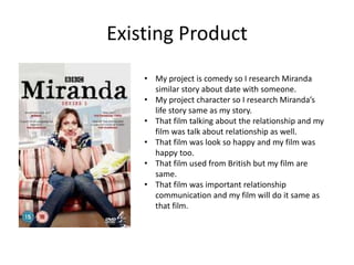 Existing Product
• My project is comedy so I research Miranda
similar story about date with someone.
• My project character so I research Miranda’s
life story same as my story.
• That film talking about the relationship and my
film was talk about relationship as well.
• That film was look so happy and my film was
happy too.
• That film used from British but my film are
same.
• That film was important relationship
communication and my film will do it same as
that film.
 