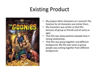 Existing Product
• My project other characters so I research The
Goonies for all characters are similar them.
• My characters was similar as that film
because all group as friends and all same as
ages.
• That film was show positive example how is
strong relationship.
• That film was group together and different
background. My film was same as group
people was coming together from different
background.
 