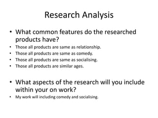 Research Analysis
• What common features do the researched
products have?
• Those all products are same as relationship.
• Those all products are same as comedy.
• Those all products are same as socialising.
• Those all products are similar ages.
• What aspects of the research will you include
within your on work?
• My work will including comedy and socialising.
 