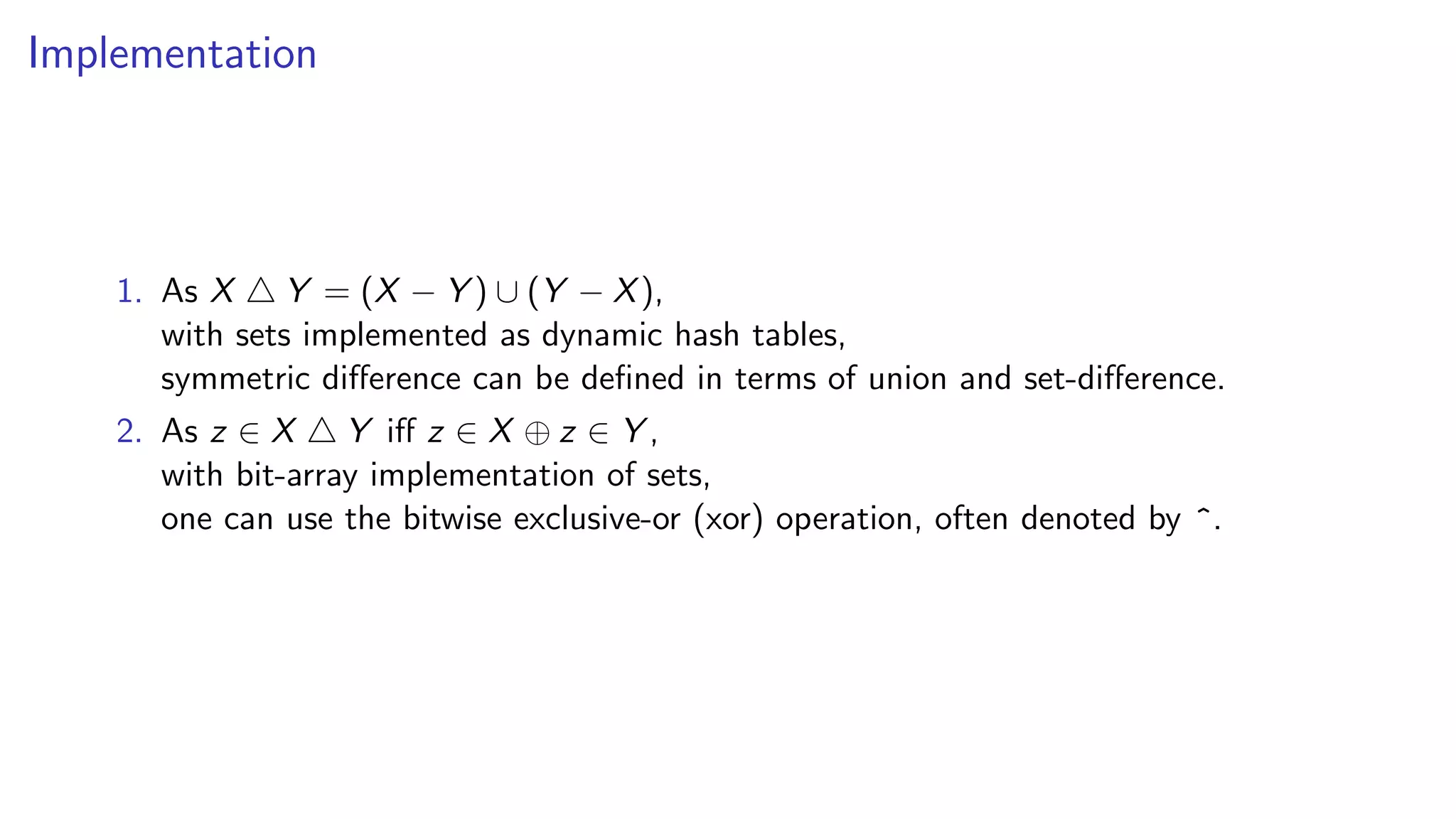 Implementation
1. As X Y = (X − Y ) ∪ (Y − X),
with sets implemented as dynamic hash tables,
symmetric difference can be defined in terms of union and set-difference.
2. As z ∈ X Y iff z ∈ X ⊕ z ∈ Y ,
with bit-array implementation of sets,
one can use the bitwise exclusive-or (xor) operation, often denoted by ^.