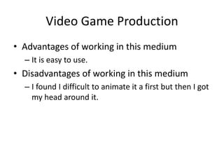 Video Game Production
• Advantages of working in this medium
– It is easy to use.
• Disadvantages of working in this medium
– I found I difficult to animate it a first but then I got
my head around it.
 