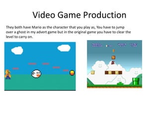 Video Game Production
They both have Mario as the character that you play as, You have to jump
over a ghost in my advert game but in the original game you have to clear the
level to carry on.
 