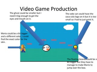 Video Game Production
The ghost could be smaller but I
need it big enough to get the
eyes and mouth on it.
The coke can could have the
coca cola logo on it but it is too
small so I had to just paint it.
Mario could be a bit bigger
and a different color, I could
find the exact color for the
skin.
The floating boards could be a
bit bigger but they have to
manage to make Mario to
jump over the boo.
 