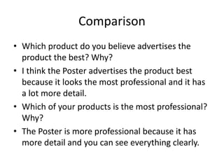 Comparison
• Which product do you believe advertises the
product the best? Why?
• I think the Poster advertises the product best
because it looks the most professional and it has
a lot more detail.
• Which of your products is the most professional?
Why?
• The Poster is more professional because it has
more detail and you can see everything clearly.
 