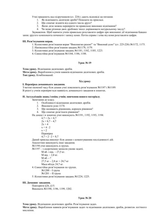 Учні працюють над підручником (ст. 224) і дають відповіді на питання.
1. Як віднімають десяткові дроби? Показати на прикладі.
2. Що означає відняти від одного числа друге?
3. Якою дією можна перевірити чи правильно виконано віднімання?
4. Чи може різниця двох дробових чисел дорівнювати натуральному числу?
Зауваження. Щоб навчити учнів правильно розставляти цифри при виконанні дії віднімання бажано
запис другого компонента починати і запису коми. Потім справа і зліва від коми розставляти цифри.
ІІІ. Розв’язування вправ.
1. Колективне розв’язання вправ “Виконаємо разом!” та “Виконай усно” (ст. 225-226) №1172, 1173.
2. Напівсамостійне розв’язання завдань №1178, 1179.
3. Колективне розв’язування завдань №1181, 1182, 1185, 1223.
4. Самостійне розв’язування №1184, 1186, 1188.
Урок № 19
Тема уроку. Віднімання десяткових дробів.
Мета уроку. Вироблення в учнів навиків віднімання десяткових дробів.
Тип уроку. Комбінований.
Хід уроку
І. Перевірка домашнього завдання.
З метою економії часу біля дошки учні пояснюють розв’язування №1187 і №1189.
В решті у учнів перевіряється наявність домашнього завдання в зошитах.
ІІ. Актуалізація знань і вмінь учнів; вивчення нового матеріалу.
Запитання до класу.
1. Особливості віднімання десяткових дробів.
2. Виконати усно 1174.
3. Що називають рівнянням, коренем рівняння?
4. Що означає розв’язати рівняння?
На дошці і в зошитах учні виконують №1191, 1192, 1193, 1194.
4,7 + 2х = 8,7
2х = 8,7 – 4,7
2х = 4
х = 4 : 2
х = 2
Перевірка
4,7 + 2 · 2 = 8,7
Даний приклад виконує біля дошки з коментуванням послідовності дій.
Аналогічно виконують інші завдання.
№1194 учні виконують в групах.
№1197 – з скороченим записом умови задачі.
М яб. з ящ. – 27,5 кг.
М ящ. – 2,8 кг.
М яб. - ?
27,5 кг – 2,8 кг = 24,7 кг
Маса яблук 24,7 кг.
4. Самостійне розв’язування по групах.
№1200 – І група
№1201 – ІІ група
5. Колективне розв’язування завдань №1224, 1225.
ІІІ. Домашнє завдання.
Повторити §26, §15.
Виконати №1190, 1196, 1199, 1202.
Урок № 20
Тема уроку. Віднімання десяткових дробів. Розв’язування задач.
Мета уроку. Вироблення навиків розв’язування задач та віднімання десяткових дробів, розвиток логічного
мислення.
 