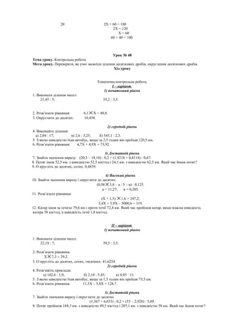 20 2X + 60 = 180
2X = 120
X = 60
60 + 40 = 100
Урок № 48
Тема уроку. Контрольна робота
Мета уроку. Перевірити, як учні засвоїли ділення десяткових дробів, округлення десяткових дробів.
Хід уроку
Тематична контрольна робота.
І – варіант
1) початковий рівень
1. Виконати ділення чисел:
21,45 : 5; 55,2 : 3,5.
2. Розв’язати рівняння: 6,1 ×X = 48,8.
3. Округлити до десятих: 10,458.
2) середній рівень
4. Виконайте ділення:
а) 2,04 : 17; в) 2,6 : 3,25; б) 545,1 : 2,3.
5. З якою швидкістю їхав автобус, якщо за 2,5 годин він проїхав 120,5 км.
6. Розв’язати рівняння: 4,7X + 4,9X = 73,92.
3) Достатній рівень
7. Знайти значення виразу: (20,3 – 18,18) : 0,2 + (1,9218 + 0,8118) : 0,67.
8. Потяг ішов 52,5 км. з швидкістю 52,5 км/год і 24,1 км. з швидкістю 62,5 км. Який час йшов потяг?
9. О кругліть до десятих, сотих. 0,4839.
4) Високий рівень
10. Знайти значення виразу і округлити до десятих:
(0,98×3,8 – а : 5 – в) : 0,125.
а = 11,27; в = 0,205.
11. Розв’язати рівняння:
(X + 1,5) ×1,6 = 247,2;
5,4X + 3,9X – 5000,6 = 319.
12. Катер ішов за течією 79,6 км і проти течії 72,4 км. Який час пройшов катар, якщо власна швидкість
катера 38 км/год, а швидкість течії 1,8 км/год.
ІІ – варіант
1) початковий рівень
1. Виконати ділення чисел.
22,19 : 7; 59,5 : 3,5.
2. Розв’язати рівняння:
X×7,3 = 29,2.
3. О кругліть до десятих, сотих, тисячних. 41,6254
2) середній рівень
4. Розв’яжіть приклади.
а) 102,6 : 1,9; б) 2,18 : 5,45; в) 4,95 : 11.
5. З якою швидкістю їхав автобус, якщо за 1,5 годин він проїхав 73,5 км.
6. Розв’язати рівняння: 11,3X – 5,8X = 128,7.
3) Достатній рівень
7. Знайти значення виразу і округлити до десятих
(1,367 + 6,033) : 0,2 + (53 – 2,928) : 5,69.
8. Потяг пройшов 168,3 км. з швидкістю 49,5 км/год і 285,1 км. з швидкістю 58 км. Який час йшов потяг?
 