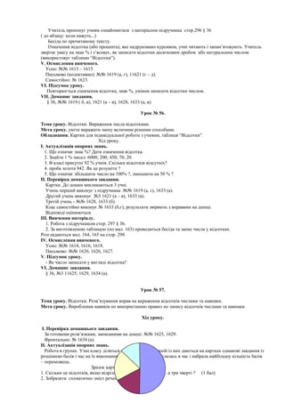Учитель пропонує учням ознайомитися з матеріалом підручника стор.296 § 36
( до абзацу: коли кажуть...)
Бесіда по прочитаному тексту.
Означення відсотка (або процента), яке надруковано курсивом, учні читають і запам’ятовують. Учитель
звертає увагу на знак % і з’ясовує, як записати відсотки десятковим дробом або натуральним числом
(використовує таблицю “Відсотки”).
V. Осмислення вивченого.
Усно: №№ 1613 – 1615.
Письмово (колективно): №№ 1619 (а, г), 11621 (г – д).
Самостійно: № 1623.
VI. Підсумок уроку.
Повторюється означення відсотка, знак %, уміння записати відсотки числом.
VII. Домашнє завдання.
§ 36, №№ 1619 ( б, в), 1621 (а – в), 1628, 1633 (а, в).
Урок № 56.
Тема уроку. Відсотки. Вираження числа відсотками.
Мета уроку. уміти виражати зміну величини різними способами.
Обладнання. Картки для індивідуальної роботи з учнями, таблиця “Відсотки”.
Хід уроку.
I. Актуалізація опорних знань.
1. Що означає знак %? Дати означення відсотка.
2. Знайти 1 % чисел: 6000; 200; 450; 70; 20.
3. В класі присутні 92 % учнів. Скільки відсотків відсутніх?
4. проба золота 942. Як це розуміти ?
5. Що означає збільшити число на 100% ?, зменшити на 50 % ?
II. Перевірка домашнього завдання.
Картки. До дошки викликаються 3 учні.
Учень перший виконує з підручника №№ 1619 (а, г), 1633 (а).
Другий учень виконує №3 1621 (а – в), 1633 (в).
Третій учень - №№ 1628, 1633 (б).
Клас самостійно виконує № 1633 (б,г), результати звіряють з вправами на дошці.
Відповіді оцінюються.
III. Вивчення матеріалу.
1. Робота з підручником стор. 297 § 36.
2. За виготовленою таблицею (по мал. 163) проводиться бесіда та запис числа у відсотках.
Розглядаються мал. 164, 165 на стор. 298.
IV. Осмислення вивченого.
Усно: №№ 1614, 1616, 1618.
Письмово: №№ 1620, 1626, 1627.
V. Підсумок уроку.
- Як число записати у вигляді відсотка?
VI. Домашнє завдання.
§ 36, №3 11625, 1629, 1634 (а).
Урок № 57.
Тема уроку. Відсотки. Розв’язування вправ на вираження відсотків числами та навпаки.
Мета уроку. Вироблення навиків по використанню правил по запису відсотків числами та навпаки.
Хід уроку.
I. Перевірка домашнього завдання.
За готовими розв’язками, записаними на дошці: №№ 1625, 1629.
Фронтально: № 1634 (а).
II. Актуалізація опорних знань.
Робота в групах. Учні класу діляться на 3 – 4 групи. Кожній із них даються на картках однакові завдання із
розцінкою балів і час на їх виконання (20 хв.). Група, яка вклалась в час і набрала найбільшу кількість балів
– переможець.
Зразок карток.
1. Скільки це відсотків, якщо відрізали п’яту частину торта ?, а три чверті ? (1 бал)
2. Зобразити схематично зміст речень:
 