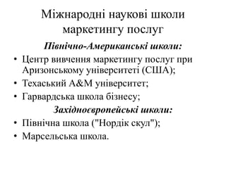 Міжнародні наукові школи
маркетингу послуг
Північно-Американські школи:
• Центр вивчення маркетингу послуг при
Аризонському університеті (США);
• Техаський А&M університет;
• Гарвардська школа бізнесу;
Західноєвропейські школи:
• Північна школа ("Нордік скул");
• Марсельська школа.
 