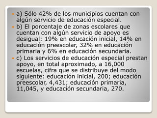  a) Sólo 42% de los municipios cuentan con
algún servicio de educación especial.
 b) El porcentaje de zonas escolares que
cuentan con algún servicio de apoyo es
desigual: 19% en educación inicial, 14% en
educación preescolar, 32% en educación
primaria y 6% en educación secundaria.
 c) Los servicios de educación especial prestan
apoyo, en total aproximado, a 16,000
escuelas, cifra que se distribuye del modo
siguiente: educación inicial, 200; educación
preescolar, 4,431; educación primaria,
11,045, y educación secundaria, 270.
 