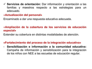  Servicios de orientación: Dar información y orientación a las
familias y maestros respecto a las estrategias para un
adecuado.
«Actualización del personal»
Encaminado a dar una respuesta educativa adecuada.
«Ampliación de la cobertura de los servicios de educación
especial»
Extender su cobertura en distintas modalidades de atención.
«Fortalecimiento del proceso de la integración educativa»
- Sensibilización e información a la comunidad educativa:
Campaña de información y sensibilización para la integración
de los niños con NEE a las escuelas de educación regular.
 