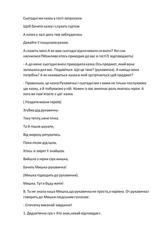 Сьогодніми казку у гості запросили
Щоб бачити казку і слухать гуртом
А казка у залі десь там заблудилась
Давайте її пошукаєм разом.
А скажіть мені:А як вам сьогоднівідпочивало ся вночі? Якісни
наснилися?Можливо хтось приходив до вас в гості?( відповідають)
- А до мене сьогоднівночі приходила казка.Ось предмет, якийвона
залишила для вас. Подивіться. Що це таке? (рукавичка). А навіщо вона
потрібна? А як називається казка в якій зустрічається цей предмет?
- Правильно, це казка Рукавичка.І сьогоднімиз вами не тільки послухаємо
цю казку, а й побуваємо у ній. Кожен із вас виконає роль якогось героя. А
кого ви пам’ятаєте з цієї казки
( Роздатимаски героїв)
Згубив дід рукавичку-
Таку теплу,начепічка.
Та й пішов шукати,
Від морозу рятуватись.
Покилісом дід ішов,
Хтось зі звірят її знайшов.
Вийшла з нірки сіра мишка,
Бачить Мишка-рукавичка!
(Мишка підходить до рукавички).
Мишка. Тут я буду жити!
В. Та не знала наша Мишка,що рукавичка не проста,а чарівна. От рукавичка і
говорить до Мишкилюдським голосом:
- Спочатку виконай завдання!
1. Дидактична гра « Хто знає,нехай відповідає».
 