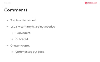 ● The less, the better!
● Usually comments are not needed
○ Redundant
○ Outdated
● Or even worse..
○ Commented out code
Clean code
Comments
 