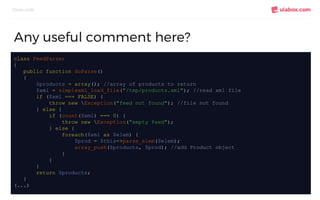Clean code
Any useful comment here?
class FeedParser
{
public function doParse()
{
$products = array(); //array of products to return
$xml = simplexml_load_file("/tmp/products.xml"); //read xml file
if ($xml === FALSE) {
throw new Exception("feed not found"); //file not found
} else {
if (count($xml) === 0) {
throw new Exception("empty feed");
} else {
foreach($xml as $elem) {
$prod = $this->parse_elem($elem);
array_push($products, $prod); //add Product object
}
}
}
return $products;
}
(...)
 