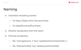 ● Intention-revealing names
○ int days; //days since last purchase
○ int daysSinceLastPurchase;
● Shared vocabulary with the team
● Precise vocabulary
○ No “manageUser(...)” but “updateUserContactInfo(...)”
○ No “killUserInDb()” but “deleteUserFromDb()”
Clean code
Naming
 