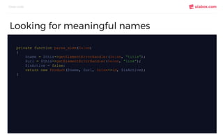 Clean code
Looking for meaningful names
private function parse_elem($elem)
{
$name = $this->getElementErrorHandler($elem, "title");
$url = $this->getElementErrorHandler($elem, "link");
$isActive = false;
return new Product($name, $url, $elem->id, $isActive);
}
 