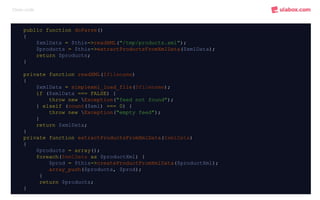 Clean code
public function doParse()
{
$xmlData = $this->readXML("/tmp/products.xml");
$products = $this->extractProductsFromXmlData($xmlData);
return $products;
}
private function readXML($filename)
{
$xmlData = simplexml_load_file($filename);
if ($xmlData === FALSE) {
throw new Exception("feed not found");
} elseif (count($xml) === 0) {
throw new Exception("empty feed");
}
return $xmlData;
}
private function extractProductsFromXmlData($xmlData)
{
$products = array();
foreach($xmlData as $productXml) {
$prod = $this->createProductFromXmlData($productXml);
array_push($products, $prod);
}
return $products;
}
 