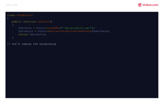Clean code
class FeedParser
{
public function doParse()
{
$xmlData = $this->readXML("/tmp/products.xml");
$products = $this->extractProductsFromXmlData($xmlData);
return $products;
}
// Let’s remove the hardcoding
 