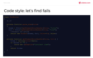 Clean code
Code style: let’s find fails
class FeedParser
{
(...)
private function parse_elem($elem)
{
$name = $this->getElementErrorHandler($elem, "title");
$url = $this->getElementErrorHandler($elem, "link");
//Product not active
return new Product($name, $url, $elem->id, false);
}
private function getElementErrorHandler($elem, $attr) {
$item = (string)$elem->$attr;
if ($item == "") {
throw new Exception("incorrect item");
}
return $item;
}
}
 