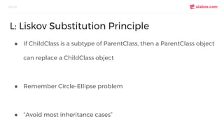 ● If ChildClass is a subtype of ParentClass, then a ParentClass object
can replace a ChildClass object
● Remember Circle-Ellipse problem
● “Avoid most inheritance cases”
SOLID
L: Liskov Substitution Principle
 