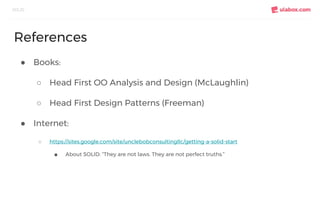 ● Books:
○ Head First OO Analysis and Design (McLaughlin)
○ Head First Design Patterns (Freeman)
● Internet:
○ https://sites.google.com/site/unclebobconsultingllc/getting-a-solid-start
■ About SOLID: “They are not laws. They are not perfect truths.”
SOLID
References
 