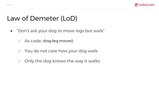 ● “Don’t ask your dog to move legs but walk”
○ As code: dog.leg.move()
○ You do not care how your dog walk
○ Only the dog knows the way it walks
SOLID
Law of Demeter (LoD)
 