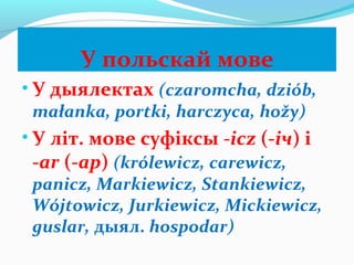 У польскай мове
• У дыялектах (czaromcha, dziób,
małanka, portki, harczyca, hožy)
• У літ. мове суфіксы -icz (-іч) і
-ar (-ар) (królewicz, carewicz,
panicz, Markiewicz, Stankiewicz,
Wójtowicz, Jurkiewicz, Mickiewicz,
guslar, дыял. hospodar)
 