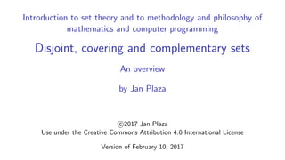 Introduction to set theory and to methodology and philosophy of
mathematics and computer programming
Disjoint, covering and complementary sets
An overview
by Jan Plaza
c 2017 Jan Plaza
Use under the Creative Commons Attribution 4.0 International License
Version of February 10, 2017
 
