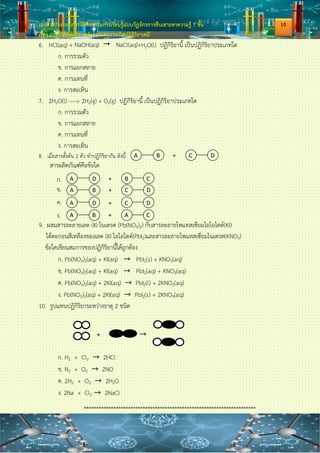 เอกสารประกอบการจัดกิจกรรมการเรียนรู้แบบวัฏจักรการสืบเสาะหาความรู้ 7 ขั้น
เรื่อง การเปลี่ยนแปลงพลังงานและการเกิดปฏิกิริยาเคมี
ใบงานที่ 2.2 สมการเคมี
1. จงเขียนและดุลสมการต่อไปนี้
ผสมสารละลายเลด (II) ไนเตรต (Pb(NO3)2) กับสารละลายโพแทสเซียมไอโอไดด์(KI)
ได้ตะกอนสีเหลืองของเลด (II) ไอโอไดด์(PbI2)และสารละลายโพแทสเซียมไนเตรต(KNO3)
…………………………………………………………………………………………………………………………………………………………
…………………………………………………………………………………………………………………………………………………………
…………………………………………………………………………………………………………………………………………………………
…………………………………………………………………………………………………………………………………………………………
2. จงดุลสมการต่อไปนี้
2.1. K(s) + O2(g) → K2O(s)
…………………………………………………………………………………………………………………………………………………………
…………………………………………………………………………………………………………………………………………………………
2.2. Al(s) + O2(g) →Al2O3(s)
…………………………………………………………………………………………………………………………………………………………
…………………………………………………………………………………………………………………………………………………………
2.3. H2SO4(aq) + NaOH(aq) → Na2SO4(aq) + H2O(l)
…………………………………………………………………………………………………………………………………………………………
…………………………………………………………………………………………………………………………………………………………
2.4. KClO3(s) → KCl(s) + O2(g)
…………………………………………………………………………………………………………………………………………………………
…………………………………………………………………………………………………………………………………………………………
3. ปฏิกิริยาต่อไปนี้เป็นปฏิกิริยาประเภทใด
ปฏิกิริยา ประเภทของปฏิกิริยา
1. HCl(aq) + NaOH(aq)  NaCl(aq)+H2O(l)
2. 2HgO(s) 2Hg(l) + O2(g)
3. NH3(g) + HCl(aq)  NH4Cl(s)
4. C(s) + O2(g)  CO2(g)
5.Mg(s) + H2SO4(aq) MgSO4(aq)+H2(g)
8
 
