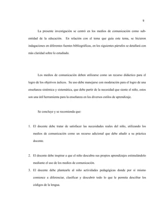 9
La presente investigación se centró en los medios de comunicación como sub-
entidad de la educación. En relación con el tema que guía este tema, se hicieron
indagaciones en diferentes fuentes bibliográficas, en los siguientes párrafos se detallará con
más claridad sobre lo estudiado.
Los medios de comunicación deben utilizarse como un recurso didáctico para el
logro de los objetivos áulicos. Su uso debe manejarse con moderación para el logro de una
enseñanza sistémica y sistemática, que debe partir de la necesidad que siente el niño, estos
son una útil herramienta para la enseñanza en los diversos estilos de aprendizaje.
Se concluye y se recomienda que:
1. El docente debe tratar de satisfacer las necesidades reales del niño, utilizando los
medios de comunicación como un recurso adicional que debe añadir a su práctica
docente.
2. El docente debe inspirar a que el niño descubra sus propios aprendizajes estimulándolo
mediante el uso de los medios de comunicación.
3. El docente debe plantearle al niño actividades pedagógicas donde por sí mismo
comience a diferenciar, clasificar y descubrir todo lo que le permita descifrar los
códigos de la lengua.
 