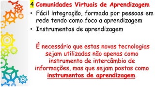 4 Comunidades Virtuais de Aprendizagem
• Fácil integração, formada por pessoas em
rede tendo como foco a aprendizagem
• Instrumentos de aprendizagem
É necessário que estas novas tecnologias
sejam utilizadas não apenas como
instrumento de intercâmbio de
informações, mas que sejam postas como
instrumentos de aprendizagem.
 