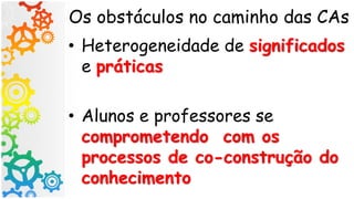 Os obstáculos no caminho das CAs
• Heterogeneidade de significados
e práticas
• Alunos e professores se
comprometendo com os
processos de co-construção do
conhecimento
 