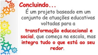Concluindo...
É um projeto baseado em um
conjunto de atuações educativas
voltadas para a
transformação educacional e
social, que começa na escola, mas
integra tudo o que está ao seu
redor.
 