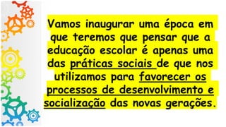 Vamos inaugurar uma época em
que teremos que pensar que a
educação escolar é apenas uma
das práticas sociais de que nos
utilizamos para favorecer os
processos de desenvolvimento e
socialização das novas gerações.
 