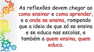 As reflexões devem chegar ao
como ensinar e como aprender,
e a onde se ensina, rompendo
que a ideia de que só se ensina
e se educa nas escolas, e
também a quem ensina, quem
educa.
 