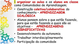 1 organizar as aulas e os alunos em classe
como Comunidades de Aprendizagem;
• Construção coletiva/colaborativa do
conhecimento – APRENDIZAGEM
DIALÓGICA
• Alunos pensem sobre o que estão fazendo,
para que estão fazendo e quais são os
objetivos - APRENDIZAGENS
SIGNIFICATIVAS
• Desenvolvimento da autonomia
• Trabalhar interdisciplinarmente
• Participação da comunidade
 