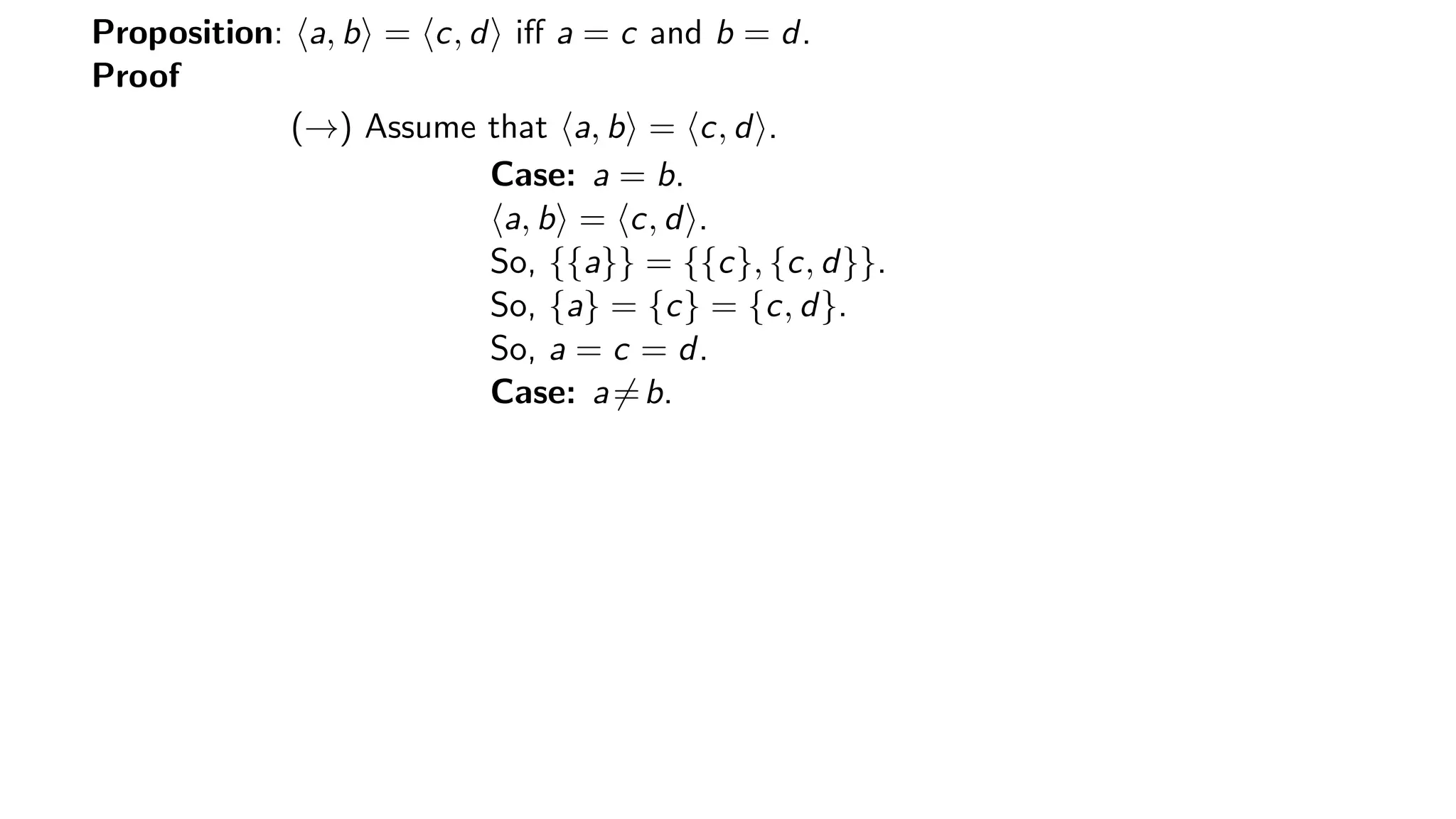 Proposition: a, b = c, d iﬀ a = c and b = d.
Proof
(→) Assume that a, b = c, d .
Case: a = b.
a, b = c, d .
So, {{a}} = {{c}, {c, d}}.
So, {a} = {c} = {c, d}.
So, a = c = d.
Case: a=b.
 