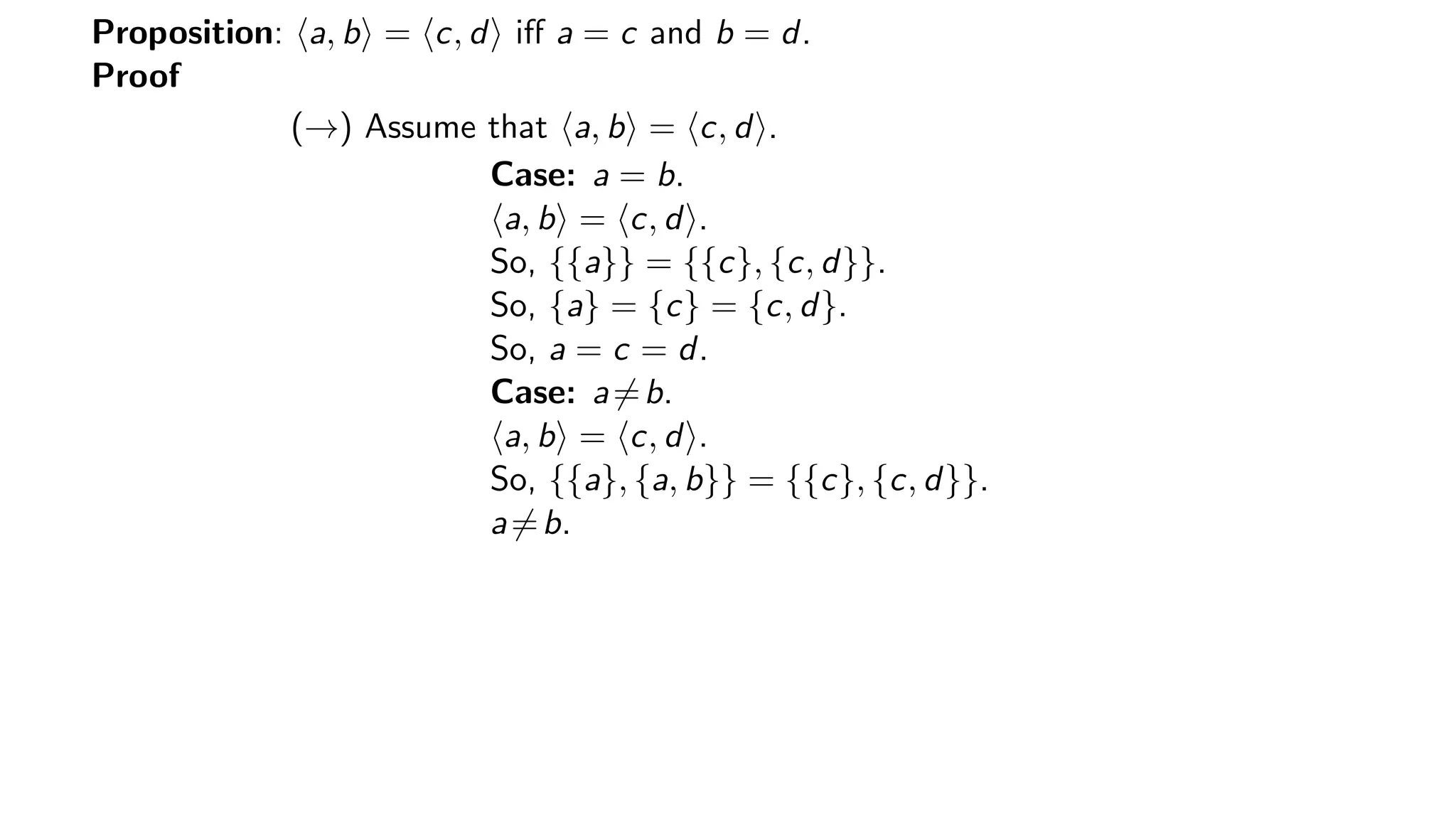 Proposition: a, b = c, d iﬀ a = c and b = d.
Proof
(→) Assume that a, b = c, d .
Case: a = b.
a, b = c, d .
So, {{a}} = {{c}, {c, d}}.
So, {a} = {c} = {c, d}.
So, a = c = d.
Case: a=b.
a, b = c, d .
So, {{a}, {a, b}} = {{c}, {c, d}}.
a=b.
 