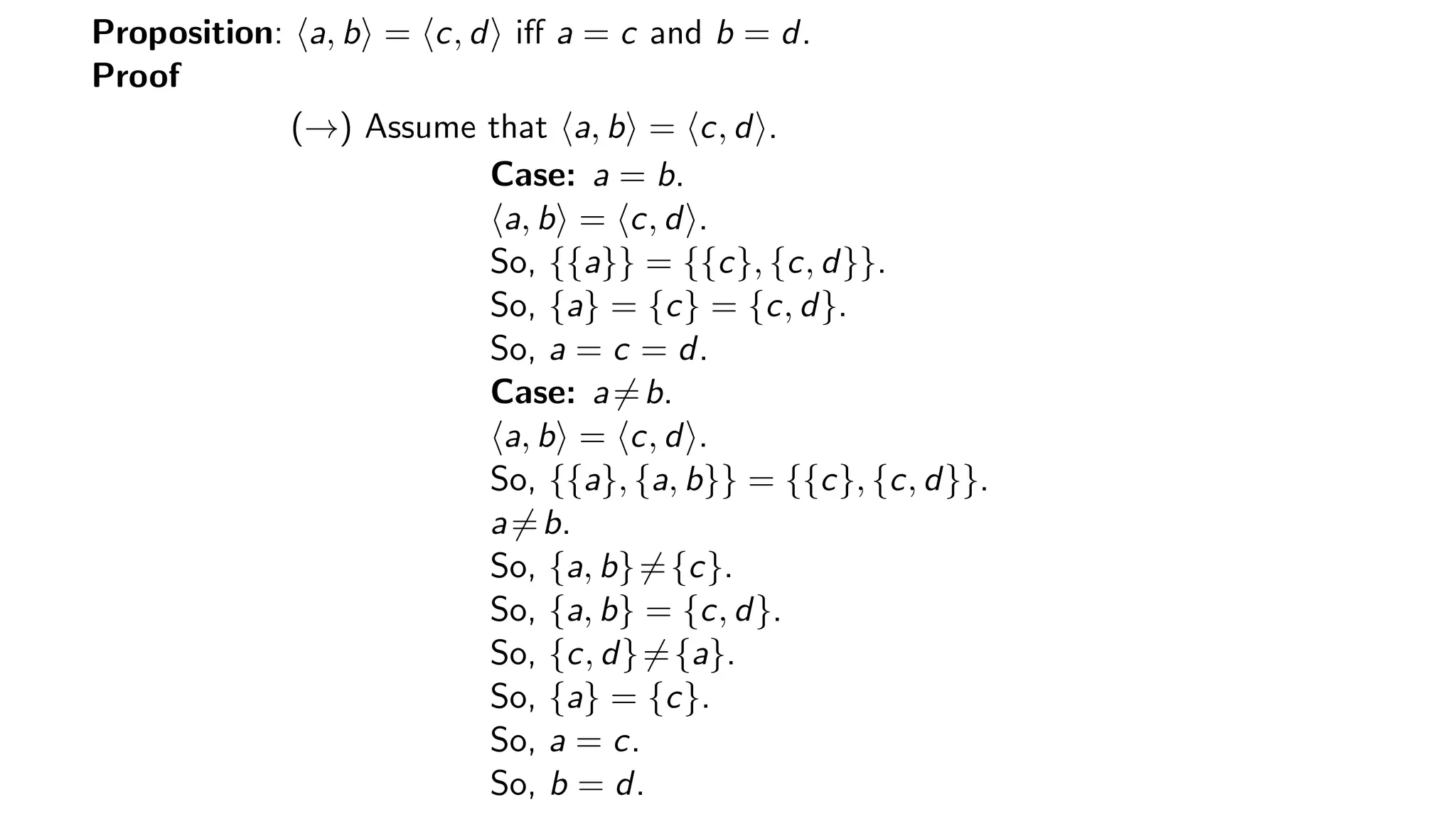Proposition: a, b = c, d iﬀ a = c and b = d.
Proof
(→) Assume that a, b = c, d .
Case: a = b.
a, b = c, d .
So, {{a}} = {{c}, {c, d}}.
So, {a} = {c} = {c, d}.
So, a = c = d.
Case: a=b.
a, b = c, d .
So, {{a}, {a, b}} = {{c}, {c, d}}.
a=b.
So, {a, b}={c}.
So, {a, b} = {c, d}.
So, {c, d}={a}.
So, {a} = {c}.
So, a = c.
So, b = d.
 