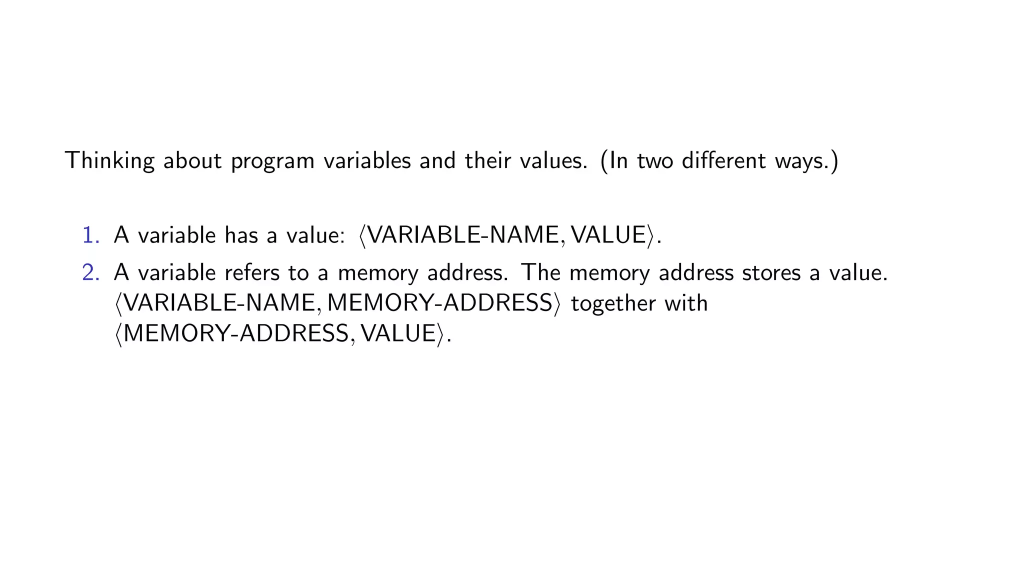 Thinking about program variables and their values. (In two diﬀerent ways.)
1. A variable has a value: VARIABLE-NAME, VALUE .
2. A variable refers to a memory address. The memory address stores a value.
VARIABLE-NAME, MEMORY-ADDRESS together with
MEMORY-ADDRESS, VALUE .
 