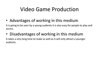 Video Game Production
• Advantages of working in this medium
It is going to be seen by a young audients it is also easy for people to play and
access.
• Disadvantages of working in this medium
It takes a very long time to make as well as it will only attract a younger
audients.
 