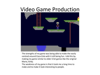 Video Game Production
The strengths of my game was being able to make the easily
centred around Coca-Cola with it still being fun. I did this by
making my game similar to older 6 bit games like the original
Mario, Kirby.
The weakness of my game is that it took me a long time to
make and to make it look interesting to people.
 