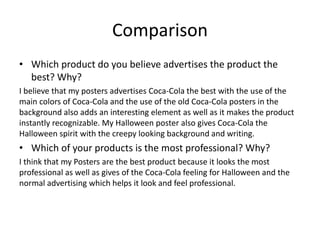 Comparison
• Which product do you believe advertises the product the
best? Why?
I believe that my posters advertises Coca-Cola the best with the use of the
main colors of Coca-Cola and the use of the old Coca-Cola posters in the
background also adds an interesting element as well as it makes the product
instantly recognizable. My Halloween poster also gives Coca-Cola the
Halloween spirit with the creepy looking background and writing.
• Which of your products is the most professional? Why?
I think that my Posters are the best product because it looks the most
professional as well as gives of the Coca-Cola feeling for Halloween and the
normal advertising which helps it look and feel professional.
 